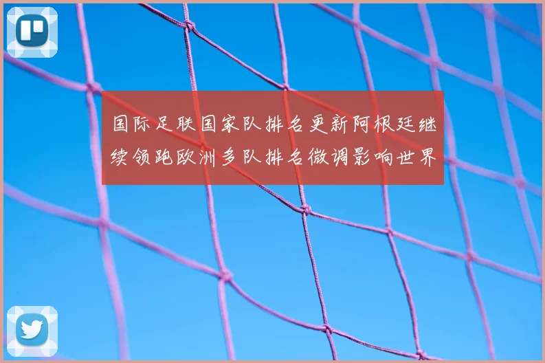 国际足联国家队排名更新阿根廷继续领跑欧洲多队排名微调影响世界杯分档
