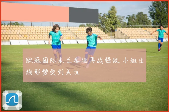 欧冠国际米兰客场再战强敌 小组出线形势受到关注