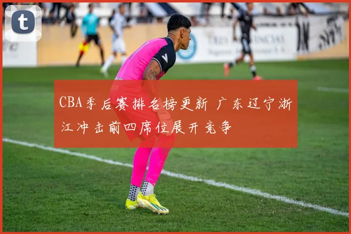 CBA季后赛排名榜更新 广东辽宁浙江冲击前四席位展开竞争