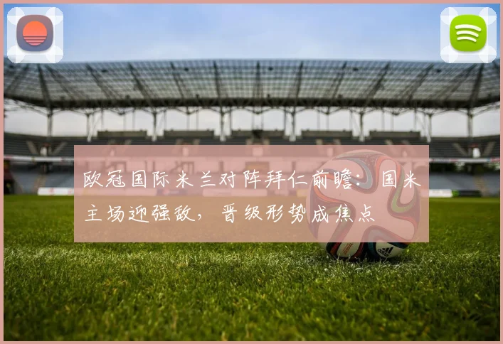 欧冠国际米兰对阵拜仁前瞻：国米主场迎强敌，晋级形势成焦点