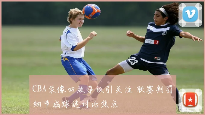 CBA录像回放争议引关注 联赛判罚细节成球迷讨论焦点