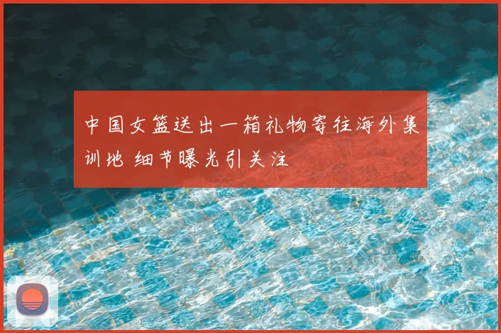 中国女篮送出一箱礼物寄往海外集训地 细节曝光引关注