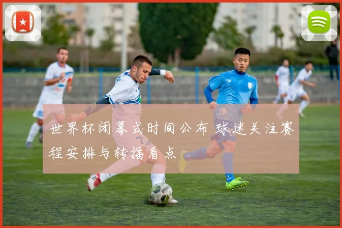 世界杯闭幕式时间公布 球迷关注赛程安排与转播看点