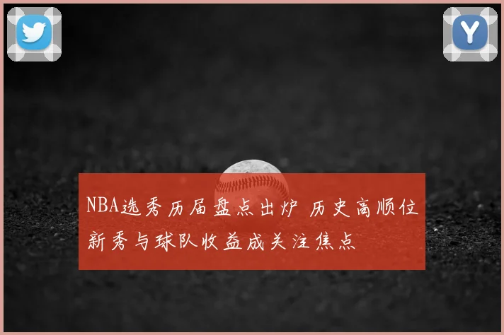 NBA选秀历届盘点出炉 历史高顺位新秀与球队收益成关注焦点