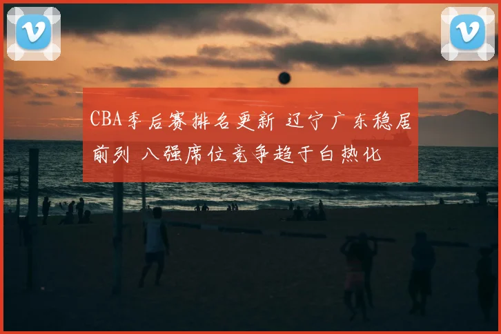 CBA季后赛排名更新 辽宁广东稳居前列 八强席位竞争趋于白热化