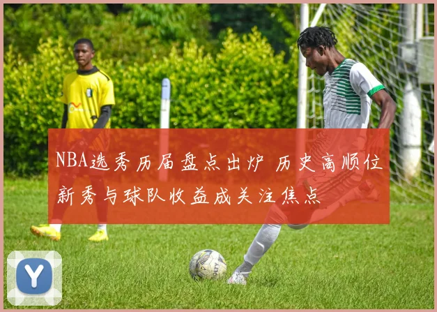 NBA选秀历届盘点出炉 历史高顺位新秀与球队收益成关注焦点