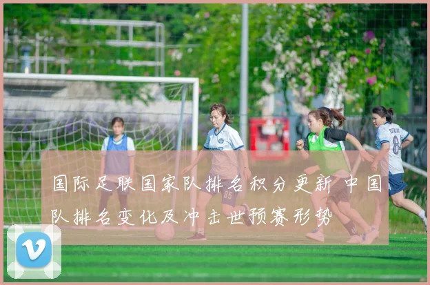 国际足联国家队排名积分更新 中国队排名变化及冲击世预赛形势