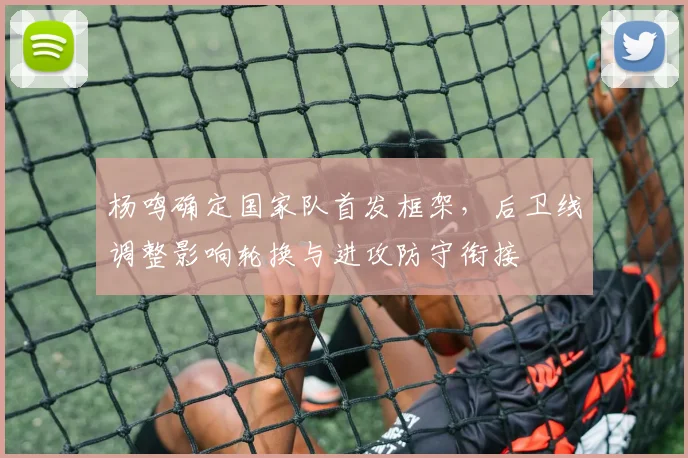 杨鸣确定国家队首发框架，后卫线调整影响轮换与进攻防守衔接