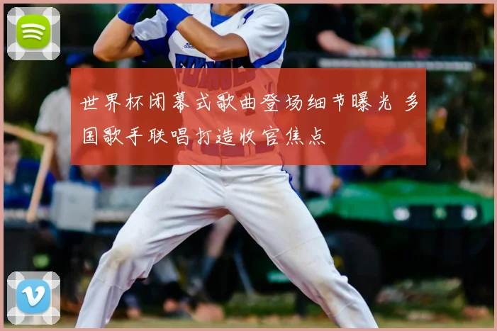 世界杯闭幕式歌曲登场细节曝光 多国歌手联唱打造收官焦点