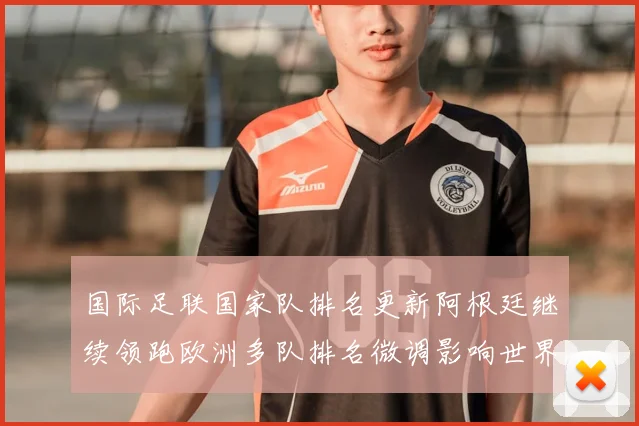 国际足联国家队排名更新阿根廷继续领跑欧洲多队排名微调影响世界杯分档