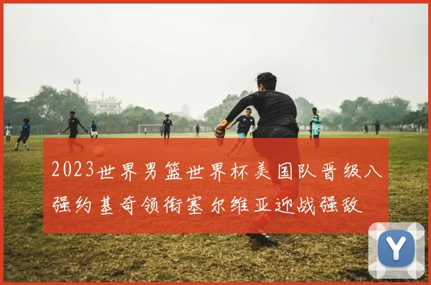 2023世界男篮世界杯美国队晋级八强约基奇领衔塞尔维亚迎战强敌