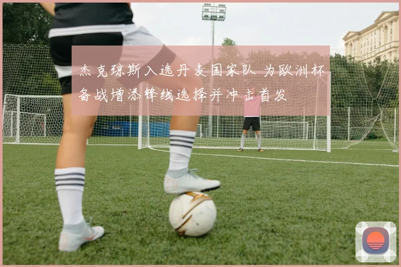 杰克琼斯入选丹麦国家队 为欧洲杯备战增添锋线选择并冲击首发