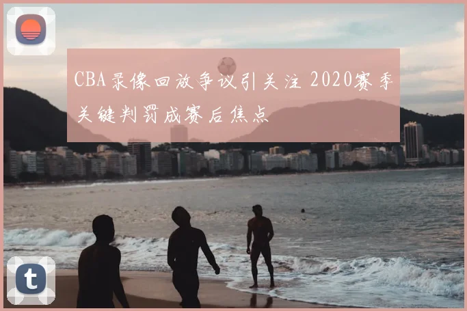 CBA录像回放争议引关注 2020赛季关键判罚成赛后焦点