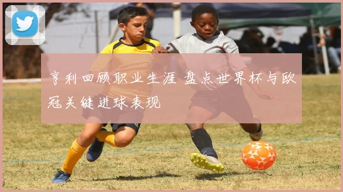 亨利回顾职业生涯 盘点世界杯与欧冠关键进球表现