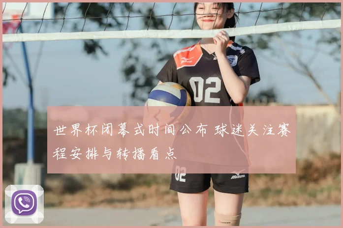 世界杯闭幕式时间公布 球迷关注赛程安排与转播看点