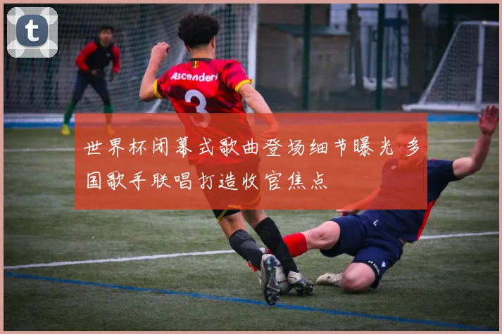 世界杯闭幕式歌曲登场细节曝光 多国歌手联唱打造收官焦点