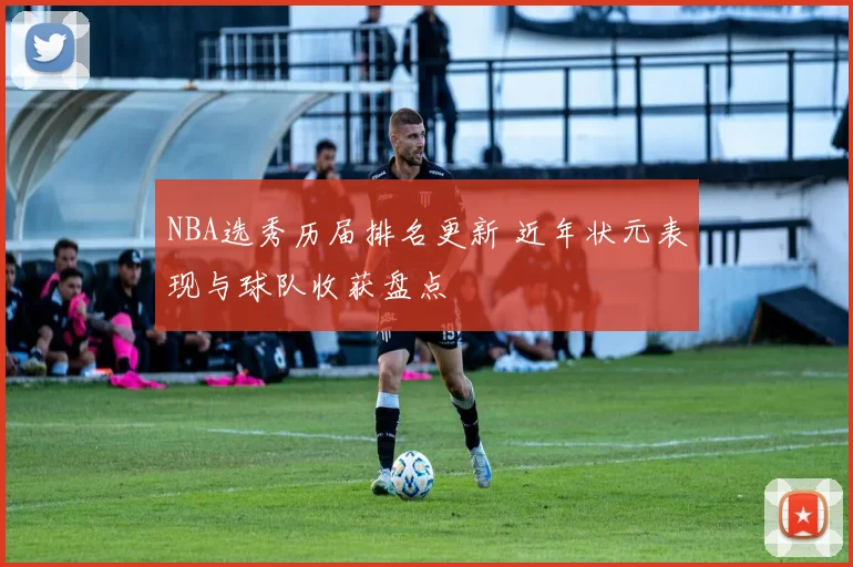 NBA选秀历届排名更新 近年状元表现与球队收获盘点