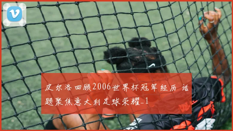 皮尔洛回顾2006世界杯冠军经历 话题聚焦意大利足球荣耀_1
