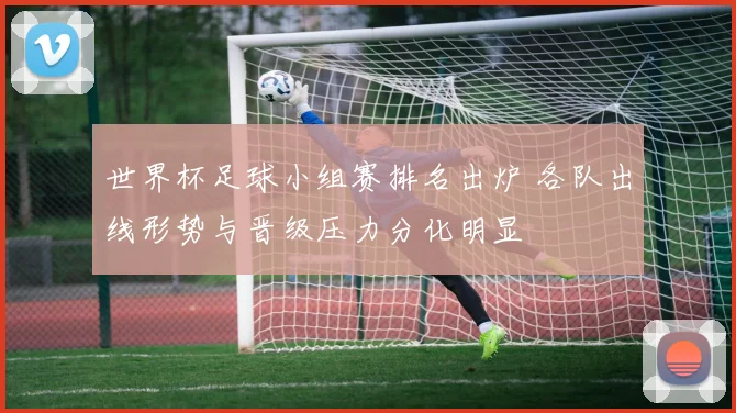 世界杯足球小组赛排名出炉 各队出线形势与晋级压力分化明显