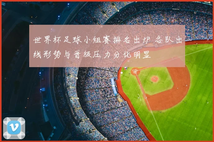 世界杯足球小组赛排名出炉 各队出线形势与晋级压力分化明显