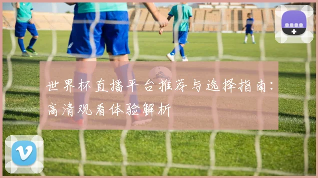 世界杯直播平台推荐与选择指南:高清观看体验解析